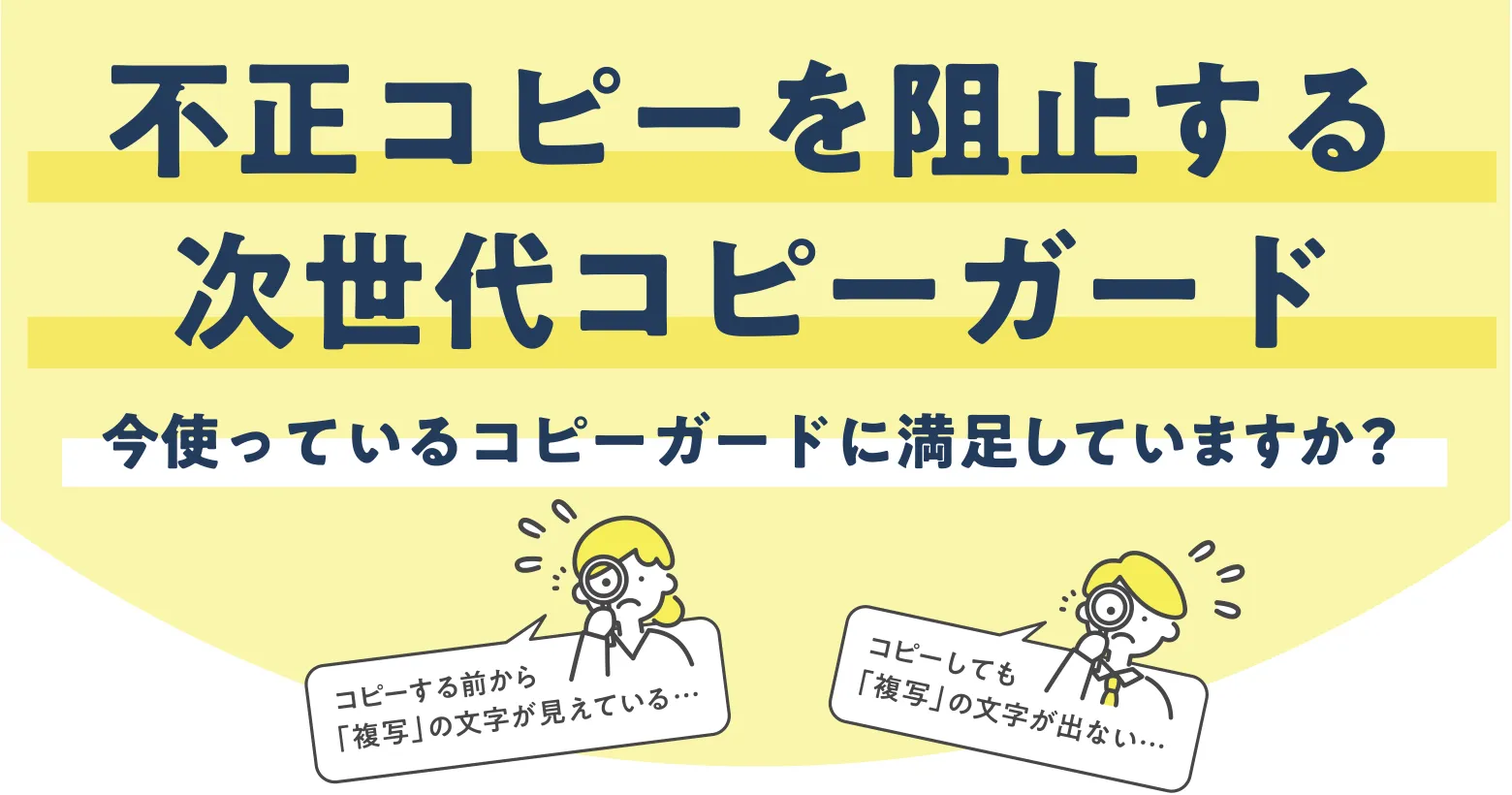 不正コピーを阻止する次世代コピーガード 今使っているコピーガードに満足していますか?コピーする前から「複写」の文字が見えている… コピーしても「複写」の文字が出ない…