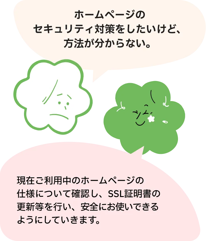 ホームページのセキュリティ対策をしたいけど、方法が分からない。現在ご利用中のホームページの仕様について確認し、SSL証明書の更新等を行い、安全にお使いできるようにしていきます。